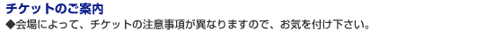 チケットのご案内 ◆会場によって、チケットの注意事項が異なりますので、お気を付け下さい。