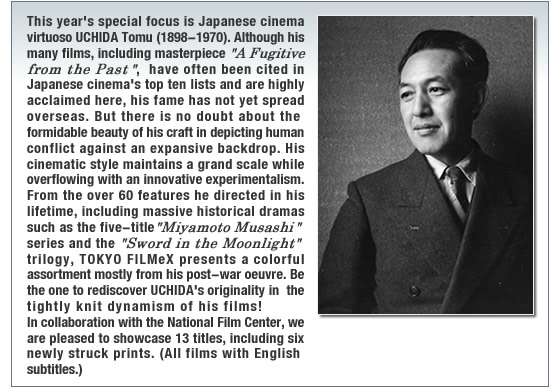 This year�fs special focus is Japanese cinema virtuoso UCHIDA Tomu (1898-1970). Although his many films, including masterpiece �gA Fugitive from the Past�h, have often been cited in Japanese cinema�fs top ten lists and are highly acclaimed here, his fame has not yet spread overseas. But there is no doubt about the formidable beauty of his craft in depicting human conflict against an expansive backdrop. His cinematic style maintains a grand scale while overflowing with an innovative experimentalism. From the over 60 features he directed in his lifetime, including massive historical dramas such as the five-title �gMiyamoto Musashi�h series and the �gSword in the Moonlight �gtrilogy, TOKYO FILMeX presents a colorful assortment mostly from his post-war oeuvre. Be the one to rediscover UCHIDA�fs originality in the tightly knit dynamism of his films! In collaboration with the National Film Center, we are pleased to showcase 13 titles, including six newly struck prints. (All films with English subtitles.)